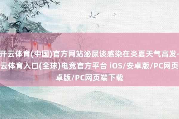 开云体育(中国)官方网站泌尿谈感染在炎夏天气高发-开yun云体育入口(全球)电竞官方平台 iOS/安卓版/PC网页端下载