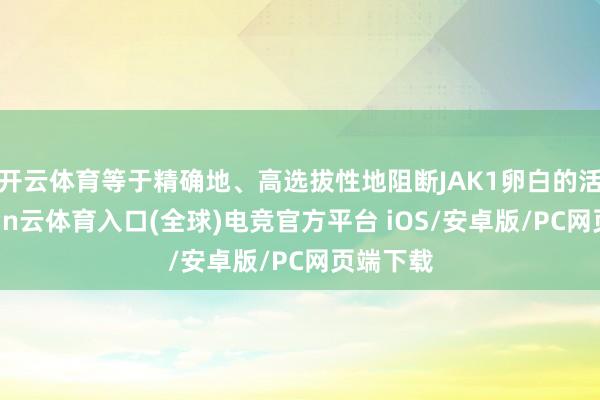 开云体育等于精确地、高选拔性地阻断JAK1卵白的活性-开yun云体育入口(全球)电竞官方平台 iOS/安卓版/PC网页端下载