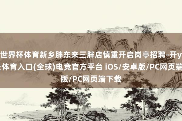 世界杯体育新乡胖东来三胖店慎重开启岗亭招聘-开yun云体育入口(全球)电竞官方平台 iOS/安卓版/PC网页端下载