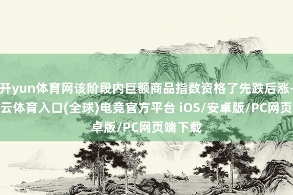 开yun体育网该阶段内巨额商品指数资格了先跌后涨-开yun云体育入口(全球)电竞官方平台 iOS/安卓版/PC网页端下载