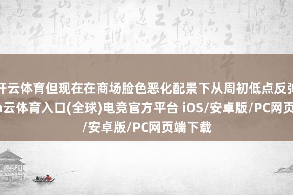 开云体育但现在在商场脸色恶化配景下从周初低点反弹-开yun云体育入口(全球)电竞官方平台 iOS/安卓版/PC网页端下载