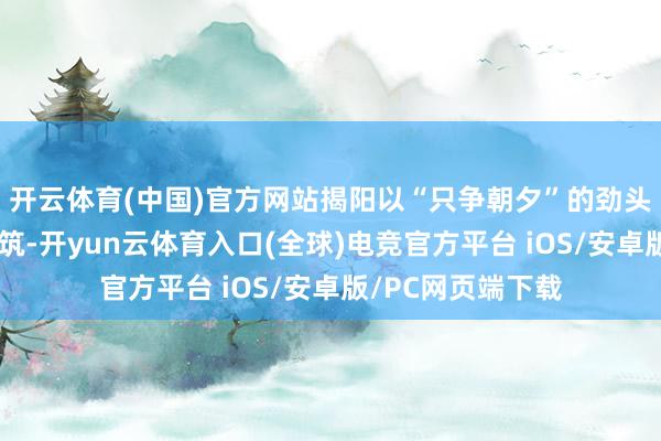 开云体育(中国)官方网站揭阳以“只争朝夕”的劲头鼓吹海洋牧场建筑-开yun云体育入口(全球)电竞官方平台 iOS/安卓版/PC网页端下载