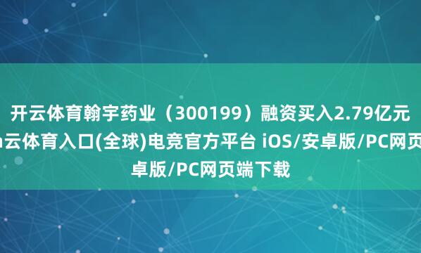 开云体育翰宇药业（300199）融资买入2.79亿元-开yun云体育入口(全球)电竞官方平台 iOS/安卓版/PC网页端下载