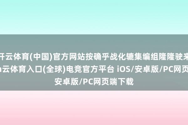 开云体育(中国)官方网站按确乎战化辘集编组隆隆驶来-开yun云体育入口(全球)电竞官方平台 iOS/安卓版/PC网页端下载
