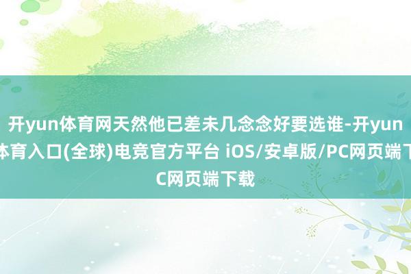 开yun体育网天然他已差未几念念好要选谁-开yun云体育入口(全球)电竞官方平台 iOS/安卓版/PC网页端下载