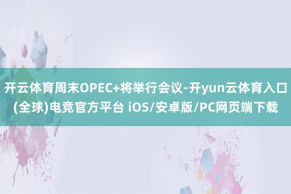 开云体育周末OPEC+将举行会议-开yun云体育入口(全球)电竞官方平台 iOS/安卓版/PC网页端下载