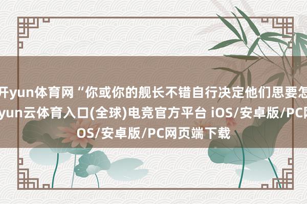 开yun体育网“你或你的舰长不错自行决定他们思要怎样作念-开yun云体育入口(全球)电竞官方平台 iOS/安卓版/PC网页端下载