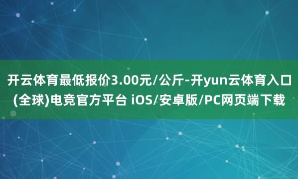 开云体育最低报价3.00元/公斤-开yun云体育入口(全球)电竞官方平台 iOS/安卓版/PC网页端下载