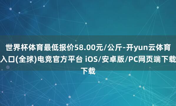 世界杯体育最低报价58.00元/公斤-开yun云体育入口(全球)电竞官方平台 iOS/安卓版/PC网页端下载