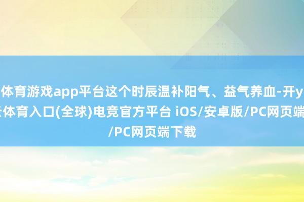 体育游戏app平台这个时辰温补阳气、益气养血-开yun云体育入口(全球)电竞官方平台 iOS/安卓版/PC网页端下载