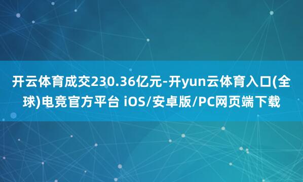 开云体育成交230.36亿元-开yun云体育入口(全球)电竞官方平台 iOS/安卓版/PC网页端下载