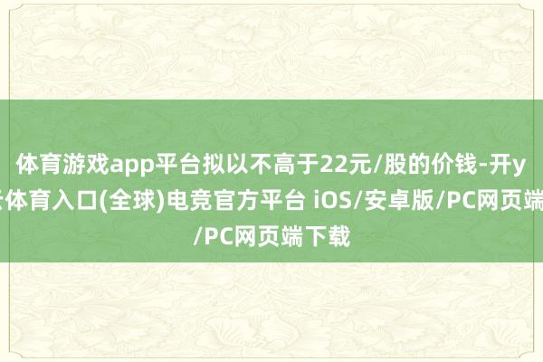 体育游戏app平台拟以不高于22元/股的价钱-开yun云体育入口(全球)电竞官方平台 iOS/安卓版/PC网页端下载