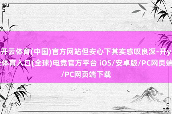 开云体育(中国)官方网站但安心下其实感叹良深-开yun云体育入口(全球)电竞官方平台 iOS/安卓版/PC网页端下载