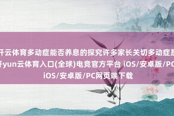 开云体育多动症能否养息的探究许多家长关切多动症是否能养息-开yun云体育入口(全球)电竞官方平台 iOS/安卓版/PC网页端下载