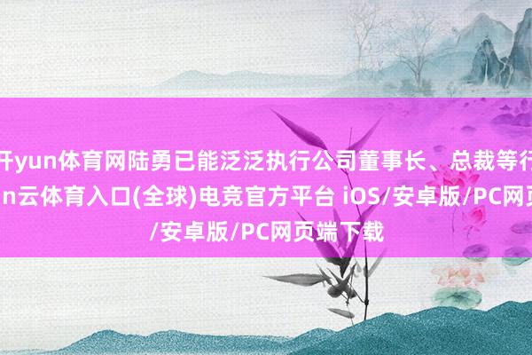开yun体育网陆勇已能泛泛执行公司董事长、总裁等行状-开yun云体育入口(全球)电竞官方平台 iOS/安卓版/PC网页端下载