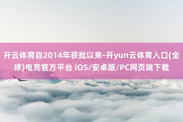 开云体育自2014年获批以来-开yun云体育入口(全球)电竞官方平台 iOS/安卓版/PC网页端下载