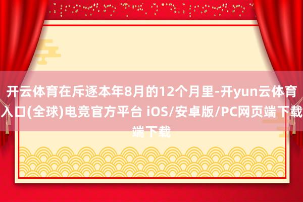 开云体育在斥逐本年8月的12个月里-开yun云体育入口(全球)电竞官方平台 iOS/安卓版/PC网页端下载