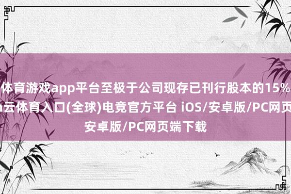 体育游戏app平台至极于公司现存已刊行股本的15%-开yun云体育入口(全球)电竞官方平台 iOS/安卓版/PC网页端下载