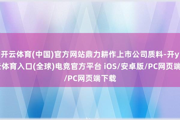 开云体育(中国)官方网站鼎力耕作上市公司质料-开yun云体育入口(全球)电竞官方平台 iOS/安卓版/PC网页端下载