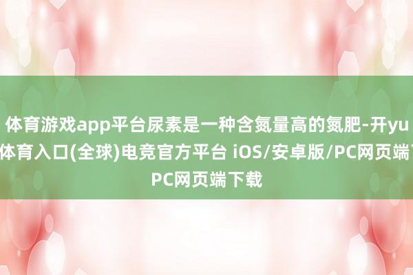 体育游戏app平台尿素是一种含氮量高的氮肥-开yun云体育入口(全球)电竞官方平台 iOS/安卓版/PC网页端下载