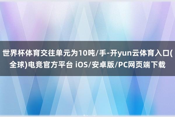 世界杯体育交往单元为10吨/手-开yun云体育入口(全球)电竞官方平台 iOS/安卓版/PC网页端下载