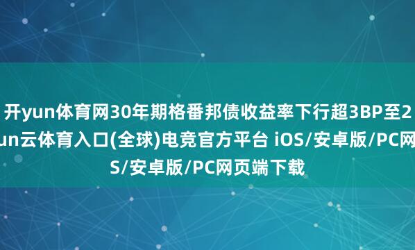 开yun体育网30年期格番邦债收益率下行超3BP至2.2%-开yun云体育入口(全球)电竞官方平台 iOS/安卓版/PC网页端下载