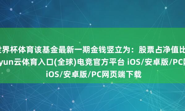 世界杯体育该基金最新一期金钱竖立为：股票占净值比98.72%-开yun云体育入口(全球)电竞官方平台 iOS/安卓版/PC网页端下载