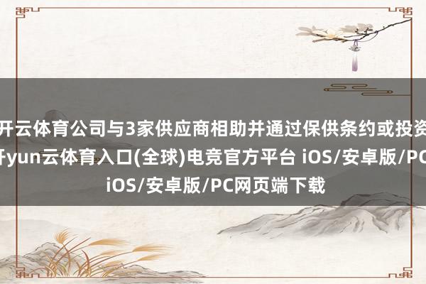 开云体育公司与3家供应商相助并通过保供条约或投资保险供应-开yun云体育入口(全球)电竞官方平台 iOS/安卓版/PC网页端下载