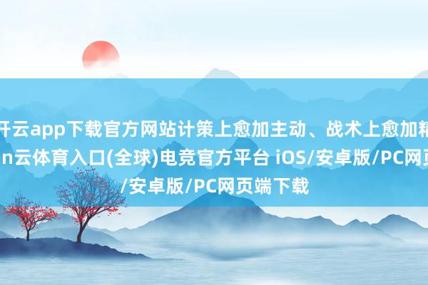 开云app下载官方网站计策上愈加主动、战术上愈加精确-开yun云体育入口(全球)电竞官方平台 iOS/安卓版/PC网页端下载