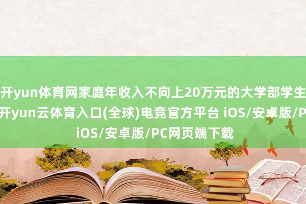 开yun体育网家庭年收入不向上20万元的大学部学生全面免膏火-开yun云体育入口(全球)电竞官方平台 iOS/安卓版/PC网页端下载