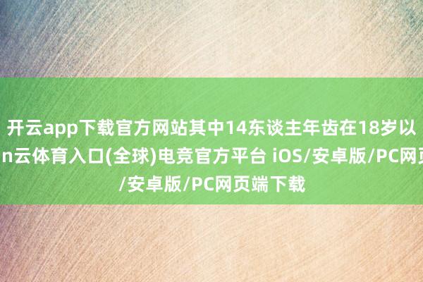 开云app下载官方网站其中14东谈主年齿在18岁以下-开yun云体育入口(全球)电竞官方平台 iOS/安卓版/PC网页端下载