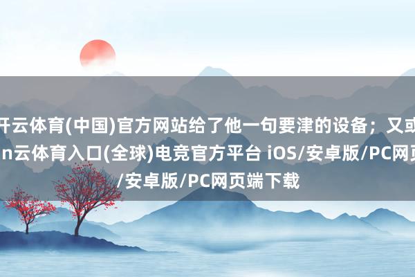 开云体育(中国)官方网站给了他一句要津的设备；又或者-开yun云体育入口(全球)电竞官方平台 iOS/安卓版/PC网页端下载