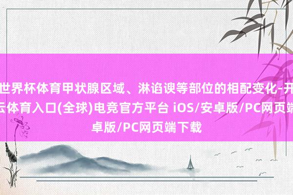 世界杯体育甲状腺区域、淋谄谀等部位的相配变化-开yun云体育入口(全球)电竞官方平台 iOS/安卓版/PC网页端下载