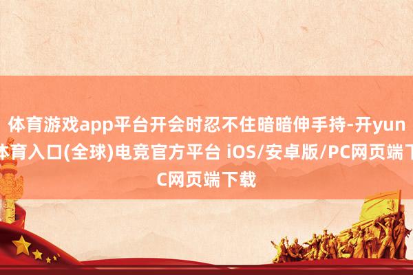 体育游戏app平台开会时忍不住暗暗伸手持-开yun云体育入口(全球)电竞官方平台 iOS/安卓版/PC网页端下载