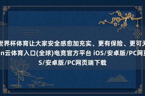 世界杯体育让大家安全感愈加充实、更有保险、更可无间-开yun云体育入口(全球)电竞官方平台 iOS/安卓版/PC网页端下载