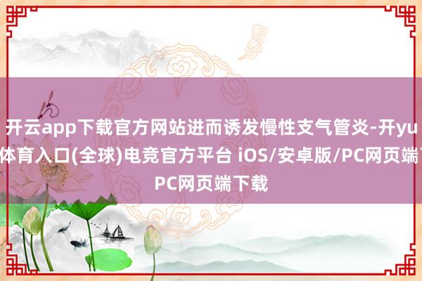 开云app下载官方网站进而诱发慢性支气管炎-开yun云体育入口(全球)电竞官方平台 iOS/安卓版/PC网页端下载
