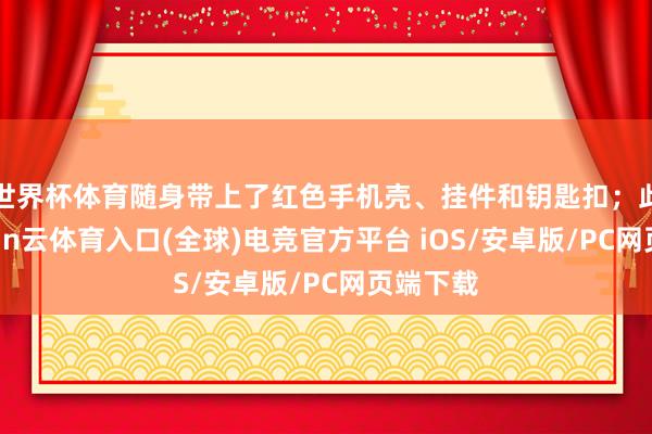 世界杯体育随身带上了红色手机壳、挂件和钥匙扣；此外-开yun云体育入口(全球)电竞官方平台 iOS/安卓版/PC网页端下载