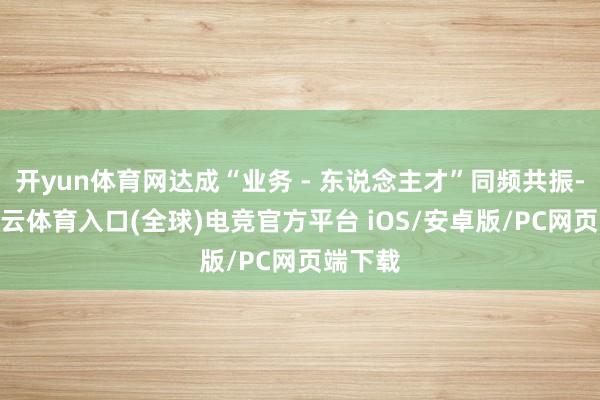 开yun体育网达成“业务 - 东说念主才”同频共振-开yun云体育入口(全球)电竞官方平台 iOS/安卓版/PC网页端下载