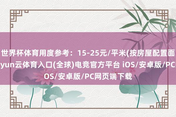 世界杯体育用度参考：15-25元/平米(按房屋配置面积计较)-开yun云体育入口(全球)电竞官方平台 iOS/安卓版/PC网页端下载