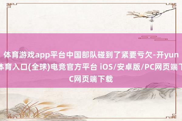 体育游戏app平台中国部队碰到了紧要亏欠-开yun云体育入口(全球)电竞官方平台 iOS/安卓版/PC网页端下载