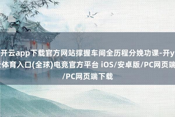 开云app下载官方网站撑握车间全历程分娩功课-开yun云体育入口(全球)电竞官方平台 iOS/安卓版/PC网页端下载