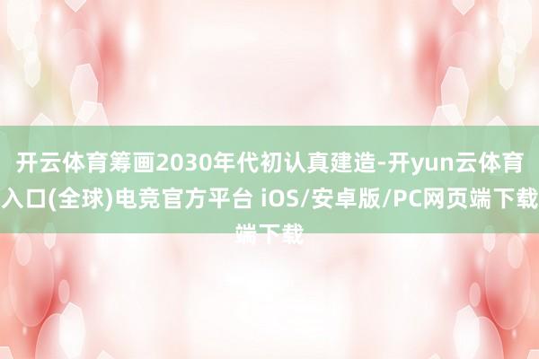 开云体育筹画2030年代初认真建造-开yun云体育入口(全球)电竞官方平台 iOS/安卓版/PC网页端下载